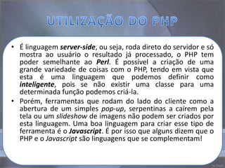 • É linguagem server-side, ou seja, roda direto do servidor e só
  mostra ao usuário o resultado já processado, o PHP tem
  poder semelhante ao Perl. É possível a criação de uma
  grande variedade de coisas com o PHP, tendo em vista que
  esta é uma linguagem que podemos definir como
  inteligente, pois se não existir uma classe para uma
  determinada função podemos criá-la.
• Porém, ferramentas que rodam do lado do cliente como a
  abertura de um simples pop-up, serpentinas a caírem pela
  tela ou um slideshow de imagens não podem ser criados por
  esta linguagem. Uma boa linguagem para criar esse tipo de
  ferramenta é o Javascript. É por isso que alguns dizem que o
  PHP e o Javascript são linguagens que se complementam!
 