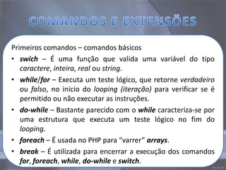 Primeiros comandos – comandos básicos
• swich – É uma função que valida uma variável do tipo
   caractere, inteira, real ou string.
• while/for – Executa um teste lógico, que retorne verdadeiro
   ou falso, no inicio do looping (iteração) para verificar se é
   permitido ou não executar as instruções.
• do-while – Bastante parecido com o while caracteriza-se por
   uma estrutura que executa um teste lógico no fim do
   looping.
• foreach – É usada no PHP para “varrer” arrays.
• break – É utilizada para encerrar a execução dos comandos
   for, foreach, while, do-while e switch.
 
