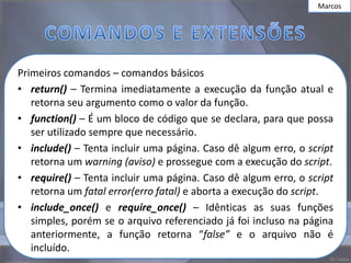 Marcos




Primeiros comandos – comandos básicos
• return() – Termina imediatamente a execução da função atual e
   retorna seu argumento como o valor da função.
• function() – É um bloco de código que se declara, para que possa
   ser utilizado sempre que necessário.
• include() – Tenta incluir uma página. Caso dê algum erro, o script
   retorna um warning (aviso) e prossegue com a execução do script.
• require() – Tenta incluir uma página. Caso dê algum erro, o script
   retorna um fatal error(erro fatal) e aborta a execução do script.
• include_once() e require_once() – Idênticas as suas funções
   simples, porém se o arquivo referenciado já foi incluso na página
   anteriormente, a função retorna “false” e o arquivo não é
   incluído.
 