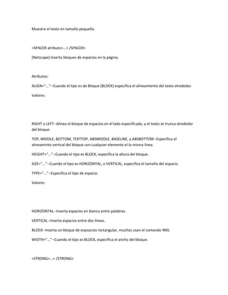 Muestra el texto en tamaño pequeño.



<SPACER atributo>...< /SPACER>

(Netscape) Inserta bloques de espacios en la página.



Atributos:

ALIGN="..."--Cuando el tipo es de Bloque (BLOCK) especifica el alineamiento del texto alrededor.

Valores:




RIGHT o LEFT--Alinea el bloque de espacios en el lado especificado, y el texto se trunca alrededor
del bloque.

TOP, MIDDLE, BOTTOM, TEXTTOP, ABSMIDDLE, BASELINE, y ABSBOTTOM--Especifica el
alineaminto vertical del bloque con cualquier elemento el la misma línea.

HEIGHT="..."--Cuando el tipo es BLOCK, especifica la altura del bloque.

SIZE="..."--Cuando el tipo es HORIZONTAL, o VERTICAL, especifica el tamaño del espacio.

TYPE="..."--Especifica el tipo de espacio.

Valores:




HORIZONTAL--Inserta espacios en blanco entre palabras.

VERTICAL--Inserta espacios entre dos líneas.

BLOCK--Inserta un bloque de espoacios rectangular, muchos usan el comando IMG.

WIDTH="..."--Cuando el tipo es BLOCK, especifica el ancho del bloque.



<STRONG>...< /STRONG>
 