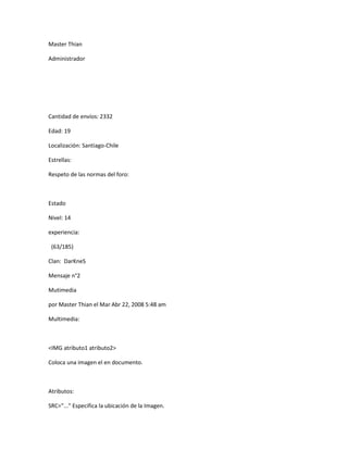 Master Thian

Administrador




Cantidad de envíos: 2332

Edad: 19

Localización: Santiago-Chile

Estrellas:

Respeto de las normas del foro:



Estado

Nivel: 14

experiencia:

 (63/185)

Clan: DarKneS

Mensaje n°2

Mutimedia

por Master Thian el Mar Abr 22, 2008 5:48 am

Multimedia:



<IMG atributo1 atributo2>

Coloca una imagen el en documento.



Atributos:

SRC="..." Especifica la ubicación de la Imagen.
 