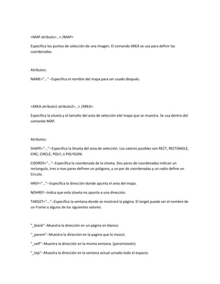 <MAP atributo>...< /MAP>

Especifica los puntos de selección de una imagen. El comando AREA se usa para definir las
coordenadas.



Atributos:

NAME="..."--Especifica el nombre del mapa para ser usado después.




<AREA atributo1 atributo2>...< /AREA>

Especifica la silueta y el tamaño del area de selección elel mapa que se muestra. Se usa dentro del
comando MAP.



Atributos:

SHAPE="..."--Especifica la Silueta del area de selección. Los valores posibles son RECT, RECTANGLE,
CIRC, CIRCLE, POLY, o POLYGON.

COORDS="..."--Especifica la coordenada de la silueta. Dos pares de coordenadas indican un
rectangulo, tres o mas pares definen un poligono, y un par de coordenadas y un radio define un
Circulo.

HREF="..."--Especifica la dirección donde apunta el area del mapa.

NOHREF--Indica que esta silueta no apunta a una dirección.

TARGET="..."--Especifica la ventana donde se mostrará la página. El target puede ser el nombre de
un Frame o alguno de los siguientes valores:



"_blank"--Muestra la dirección en un página en blanco.

"_parent"--Muestra la dirección en la pagina que lo invocó.

"_self"--Muestra la dirección en la misma ventana. (poromisioón)

"_top"--Muestra la dirección en la ventana actual usnado todo el espacio.
 