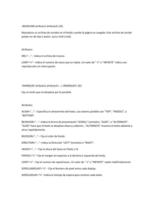 <BGSOUND atributo1 atributo2> (IE)

Reproduce un archivo de sonidos en el fondo cuando la página es cargada. Este archivo de sonido
puede ser de tipo (.wavor .au) o midi (.mid).



Atributos:

SRC="..."-- indica el archivo de musica.

LOOP="n"-- Indica el numero de veces que se repite. Un valor de "-1" o "INFINITE" indica una
reproducción sin interrupción.




<MARQUEE atributo1 atributo2>...< /MARQUEE> (IE)

Fija un texto que se desplaza por la pantalla.



Atributos:

ALIGN="..."-- Especifica el alineaminto del texto. Loa valores posibles son "TOP", "MIDDLE", o
"BOTTOM".

BEHAVIOR="..."--Indica la forma de presentación "SCROLL" (omisión), "SLIDE", o "ALTERNATE".
"SLIDE" hace que el texto se desplaze afuera y adentro , "ALTERNATE" muestra el texto adelante y
atras repetidamente.

BGCOLOR="..."-- Fija el color de fondo.

DIRECTION="..."--Indica la Dirección "LEFT" (omisión) o "RIGHT".

HEIGHT="..."-- Fija la altura del texto en Pixels o %.

HSPACE="n"--Fija el margen en espacios a la derecha e izquierda del texto.

LOOP="n"-- Fija el numero de repeticiones. Un valor de "-1" o "INFINITE" repite indefinidamente.

SCROLLAMOUNT="n"-- Fija el Numero de pixel entre cada display.

SCROLLDELAY="n"--Indica el tiempo de espera para mostrar cada texto.
 