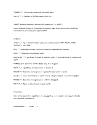 VSPACE="n"-- Fija el margen superior e inferior del texto.

WIDTH="..."-- Fija el ancho del Marquee en pixels o %.



<APPLET atributo1 atributo2> parametros1 parametros2 ...< /APPLET>

Inserta un applet de Java en el documento. Cualquier texto dentro del comando APPLET se
mostrará en los browser que no soportan JAVA.



Atributos:

ALIGN="..."-- Fija el alineamiento del applet, los parametros son "LEFT", "RIGHT", "TOP",
"MIDDLE", o "BOTTOM".

ALT="..."--Muestra un mensaje cuando el brwoser no puede ejecutar el applet.

CODE="..."--Especifica el nombre del applet.

CODEBASE="..."--Especifica la dirección de inicio del applet. El directorio donde se encuentra el
applet.

DOWNLOAD=n--Especifica el orden de descarga de la imagenes.

HIGHT="..."--Especifica la altura del applet en pixels o %.

HSPACE="n"--Especifica los margenes en espacios fuera del applet en pixels.

NAME="..."-- Indica el nombre de un applet (rutina), si hay masapplets en una misma página.

VSPACE="n"--Especifica el margen superio e inferior del applet.

WIDTH="..."--Fija el ancho del applet en pixel o en %.



Parametros:

Estos son los parametros especificaos de cada applet, que son pasasdos como argumentos. Se
expresan como comandos así



<PARAM NAME="..." VALUE="..." >
 