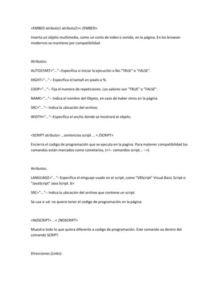 <EMBED atributo1 atributo2>< /EMBED>

Inserta un objeto multimedia, como un corto de video o sonido, en la página. En los browser
modernos se mantiene por compatibilidad.



Atributos:

AUTOSTART="..."--Especifica si iniciar la ejecución o No."TRUE" o "FALSE".

HIGHT="..."-- Especifica el tamañ en pixels o %.

LOOP="..."-- Fija el numero de repeticiones. Los valores son "TRUE" o "FALSE".

NAME="..."-- Indica el nombre del Objeto, en caso de haber otros en la página.

SRC="..."-- Indica la ubicación del archivo.

WIDTH="..."--Especifica el ancho donde se mostrará el objeto.



<SCRIPT atributo> ...sentencias script ... < /SCRIPT>

Encierra el codigo de programación que se ejecuta en la pagina. Para matener compatibilidad los
comandos están marcados como cometarios, (<!-- comandos script... -->)



Atributos:

LANGUAGE="..."--Especifica el elnguaje usado en el script, como "VBScript" Visual Basic Script o
"JavaScript" Java Script. b>

SRC="..."-- Indica la ubicación del archivo que contiene un script.

Se usa si ud. no quiere tener el codigo de programación en la página.



<NOSCRIPT> ...< /NOSCRIPT>

Muestra todo lo que quiera diferente a codigo de programación. Este comando va dentro del
comando SCRIPT.



Direcciones (Links):
 