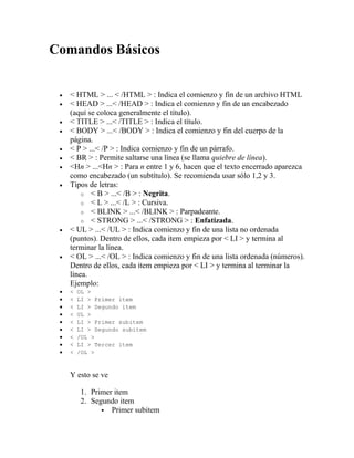 Comandos Básicos


   < HTML > ... < /HTML > : Indica el comienzo y fin de un archivo HTML
   < HEAD > ...< /HEAD > : Indica el comienzo y fin de un encabezado
   (aquí se coloca generalmente el título).
   < TITLE > ...< /TITLE > : Indica el título.
   < BODY > ...< /BODY > : Indica el comienzo y fin del cuerpo de la
   página.
   < P > ...< /P > : Indica comienzo y fin de un párrafo.
   < BR > : Permite saltarse una línea (se llama quiebre de línea).
   <Hn > ...<Hn > : Para n entre 1 y 6, hacen que el texto encerrado aparezca
   como encabezado (un subtítulo). Se recomienda usar sólo 1,2 y 3.
   Tipos de letras:
       o < B > ...< /B > : Negrita.
       o < L > ...< /L > : Cursiva.
       o < BLINK > ...< /BLINK > : Parpadeante.
       o < STRONG > ...< /STRONG > : Enfatizada.
   < UL > ...< /UL > : Indica comienzo y fin de una lista no ordenada
   (puntos). Dentro de ellos, cada item empieza por < LI > y termina al
   terminar la línea.
   < OL > ...< /OL > : Indica comienzo y fin de una lista ordenada (números).
   Dentro de ellos, cada item empieza por < LI > y termina al terminar la
   línea.
   Ejemplo:
   <   OL >
   <   LI > Primer item
   <   LI > Segundo item
   <   UL >
   <   LI > Primer subitem
   <   LI > Segundo subitem
   <   /UL >
   <   LI > Tercer item
   <   /OL >



   Y esto se ve

        1. Primer item
        2. Segundo item
               Primer subitem
 