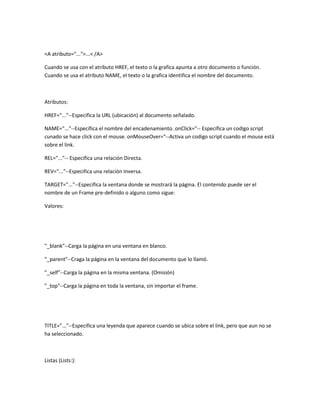 <A atributo="...">...< /A>

Cuando se usa con el atributo HREF, el texto o la grafica apunta a otro documento o función.
Cuando se usa el atributo NAME, el texto o la grafica identifica el nombre del documento.



Atributos:

HREF="..."--Especifica la URL (ubicación) al documento señalado.

NAME="..."--Especifica el nombre del encadenamiento. onClick="-- Especifica un codigo script
cunado se hace click con el mouse. onMouseOver="--Activa un codigo script cuando el mouse está
sobre el link.

REL="..."-- Especifica una relación Directa.

REV="..."--Especifica una relación Inversa.

TARGET="..."--Especifica la ventana donde se mostrará la página. El contenido puede ser el
nombre de un Frame pre-definido o alguno como sigue:

Valores:




"_blank"--Carga la página en una ventana en blanco.

"_parent"--Craga la página en la ventana del documento que lo llamó.

"_self"--Carga la página en la misma ventana. (Omisión)

"_top"--Carga la página en toda la ventana, sin importar el frame.




TITLE="..."--Especifica una leyenda que aparece cuando se ubica sobre el link, pero que aun no se
ha seleccionado.



Listas (Lists:):
 