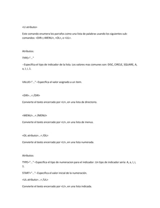 <LI atributo>

Este comando enumera los parrafos como una lista de palabras usando los siguientes sub-
comandos: <DIR>,<MENU>, <OL>, o <UL>.



Atributos:

TYPE="..."

--Especifica el tipo de indicador de la lista. Los valores mas comunes son: DISC, CIRCLE, SQUARE, A,
a, I, i, 1.



VALUE="..."--Especifica el valor asignado a un item.



<DIR>...< /DIR>

Convierte el texto encerrado por <LI>, en una lista de directorio.



<MENU>...< /MENU>

Convierte el texto encerrado por <LI>, en una lista de menus.



<OL atributo>...< /OL>

Convierte al texto encerrado por <LI>, en una lista numerada.



Atributos:

TYPE="..."--Especifica el tipo de numeracion para el indicador. Un tipo de indicador sería: A, a, I, i,
1.

START="..."--Especifica el valor inicial de la numeración.

<UL atributo>...< /UL>

Convierte el texto encerrado por <LI>, en una lista indicada.
 