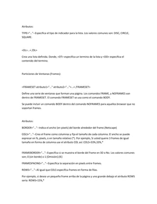 Atributos:

TYPE="..."--Especifica el tipo de indicador para la lista. Los valores comunes son: DISC, CIRCLE,
SQUARE.



<DL>...< /DL>

Crea una lista definida. Donde, <DT> especifica un termino de la lista y <DD> especifica el
contenido del termino.



Particiones de Ventanas (Frames):



<FRAMESET atributo1="..." atributo2="...">...< /FRAMESET>

Define una serie de ventanas que forman una página. Los comandos FRAME, y NOFRAMES van
dentro de FRAMESET. El comando FRAMESET se usa como el comando BODY.

Se puede incluir un comando BODY dentro del comando NOFRAMES para aquellos browser que no
soportan frames.



Atributos:

BORDER="..."--Indica el ancho (en pixels) del borde alrededor del frame.(Netscape)

COLS="..."--Crea el frame como columnas y fija el tamaño de cada columna. El ancho se puede
expresar en %, pixels, o en tamaño relativo (*). Por ejemplo, Si usted queire 3 frames de igual
tamaño en forma de columna use el atributo COL así: COLS=33%,33%,*


FRAMEBORDER="..."--Especifica si se muestra el borde del frame en 3D o No. Los valores comunes
son; 0 (sin borde) o 1 (Omisión).(IE)

FRAMESPACING="..."--Especifica la separación en pixels entre frames.

ROWS="..."--Al igual que COLS especifica frames en forma de filas.

Por ejemplo, si desea un pequeño frame arriba de la página y uno grande debajo el atributo ROWS
sería: ROWS=15%,*
 
