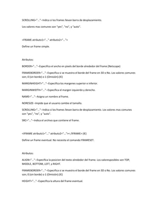 SCROLLING="..."--Indica si los frames llevan barra de desplazamiento.

Los valores mas comunes son "yes", "no", y "auto".



<FRAME atributo1="..." atributo2="...">

Define un frame simple.



Atributos:

BORDER="..."--Especifica el ancho en pixels del borde alrededor del frame.(Netscape)

FRAMEBORDER="..."--Especifica si se muestra el borde del frame en 3D o No. Los valores comunes
son; 0 (sin borde) o 1 (Omisión).(IE)

MARGINHEIGHT="..."--Especifica los margenes superior e inferior.

MARGINWIDTH="..."--Especifica el margen izquierdo y derecho.

NAME="..."--Asigna un nombre al frame.

NORESIZE--Impide que el usuario cambie el tamaño.

SCROLLING="..."--Indica si los frames llevan barra de desplazamiento. Los valores mas comunes
son "yes", "no", y "auto".

SRC="..."--Indica el archivo que contiene el frame.



<IFRAME atributo1="..." atributo2="...">< /IFRAME> (IE)

Define un frame eventual. No necesita el comando FRAMESET.



Atributos:

ALIGN="..."--Especifica la posicion del texto alrededor del frame. Los valoresposibles son TOP,
MIDDLE, BOTTOM, LEFT, y RIGHT.

FRAMEBORDER="..."--Especifica si se muestra el borde del frame en 3D o No. Los valores comunes
son; 0 (sin borde) o 1 (Omisión).(IE)

HEIGHT="..."--Especifica la altura del frame eventual.
 