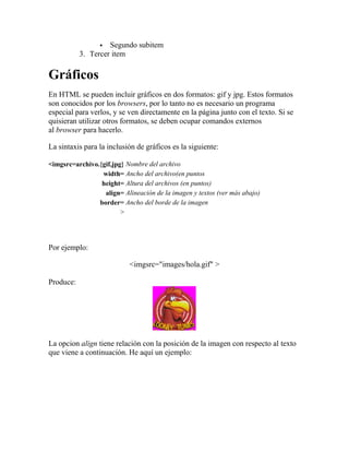   Segundo subitem
           3. Tercer item

Gráficos
En HTML se pueden incluir gráficos en dos formatos: gif y jpg. Estos formatos
son conocidos por los browsers, por lo tanto no es necesario un programa
especial para verlos, y se ven directamente en la página junto con el texto. Si se
quisieran utilizar otros formatos, se deben ocupar comandos externos
al browser para hacerlo.

La sintaxis para la inclusión de gráficos es la siguiente:

<imgsrc=archivo.{gif,jpg} Nombre del archivo
                 width= Ancho del archivo(en puntos
                 height= Altura del archivos (en puntos)
                  align= Alineación de la imagen y textos (ver más abajo)
                border= Ancho del borde de la imagen
                        >




Por ejemplo:

                           <imgsrc="images/hola.gif" >

Produce:




La opcion align tiene relación con la posición de la imagen con respecto al texto
que viene a continuación. He aquí un ejemplo:
 