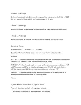 <TBODY>...< /TBODY>(IE)

Encierra el cuerpo de la tabla. Este comando es opcional si se usan los comandos THEAD o TFOOT.
Util para separar las filas de la tabla de el encabezado y el pie de tabla.



<TFOOT>...< /TFOOT>(IE)

Encierra las filas que van a ser usadas como pie de tabla. Se usa despues del comando TBODY.



<THEAD>...< /THEAD>(IE)

Encierra las filas que serán usadas como encabezado. Se usa antes del comando TBODY.



Formularios (Forms):

<FORM atributo1="..." atributo2="...">.....< /FORM>

Especifica un formulario (Form). Estos se usan para enviar información a un servidor.

Atributos:

ACTION="..."--Especifica la dirección de la acción de salida del Form. Usualmente es la dirección de
un archivo CGI. También se puede especificauna dirección de correo.

METHOD="..."--Indica el metodo usado para enviar la información. Los valores posibles son: POST
o GET. Cuando se usa GET, el servido adjunta los argumentos al final de la dirección fijada en
ACTION. Cuando se usa POST, La información es enviada como un formato HTTP.

TARGET="..."--Especifica la ventana donde se mostrará la información. El target puede ser un
frame previamente definido o uno de los valores siguientes:

Valores:



"_blank"--Muestra el resultado en un página en blanco.

"_parent"--Muestra el resultado en la pagina que lo invocó.

"_self"--Muestra el resultado en la misma ventana. (por omisión)
 
