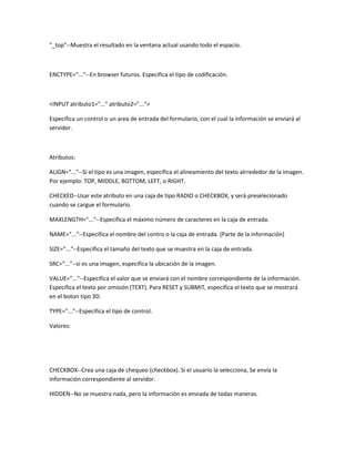 "_top"--Muestra el resultado en la ventana actual usando todo el espacio.



ENCTYPE="..."--En browser futuros. Especifica el tipo de codificación.



<INPUT atributo1="..." atributo2="...">

Especifica un control o un area de entrada del formulario, con el cual la información se enviará al
servidor.



Atributos:

ALIGN="..."--Si el tipo es una imagen, especifica el alineamiento del texto alrrededor de la imagen.
Por ejemplo: TOP, MIDDLE, BOTTOM, LEFT, o RIGHT.

CHECKED--Usar este atributo en una caja de tipo RADIO o CHECKBOX, y será preselecionado
cuando se cargue el formulario.

MAXLENGTH="..."--Especifica el máximo número de caracteres en la caja de entrada.

NAME="..."--Especifica el nombre del contro o la caja de entrada. (Parte de la información)

SIZE="..."--Especifica el tamaño del texto que se muestra en la caja de entrada.

SRC="..."--si es una imagen, especifica la ubicación de la imagen.

VALUE="..."--Especifica el valor que se enviará con el nombre correspondiente de la información.
Especifica el texto por omisión (TEXT). Para RESET y SUBMIT, especifica el texto que se mostrará
en el boton tipo 3D.

TYPE="..."--Especifica el tipo de control.

Valores:




CHECKBOX--Crea una caja de chequeo (checkbox). Si el usuario la selecciona, Se envía la
información correspondiente al servidor.

HIDDEN--No se muestra nada, pero la información es enviada de todas maneras.
 