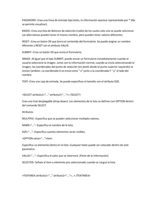 PASSWORD--Crea una linea de entrada tipo texto, la información aparece representada por * (No
se permite visualizar).

RADIO--Crea una lista de Botones de selección (radio) de los caules solo uno se puede selccionar.
Las alternativas pueden tener el mismo nombre, pero pueden tener valores diferentes.

RESET--Crea un boton 3D que borra el contenido del formulario. Se puede asignar un nombre
diferente a RESET con el atributo VALUE.

SUBMIT--Crea un botón 3D que envía el formulario.

IMAGE--Al igual que el tipo SUBMIT, puede enviar un formulario inmediatamente cuando el
usuario seleccione la imagen. Junto con la información normal, cuando se envía seleccionando la
imagen, las coordenadas del punto de selección (en pixels desde el punto superior izquierdo) se
envían tambien. La coordenada X se envía como ".x" junto a la coordenada Y ".y" al lado del
nombre.

TEXT--Crea una caja de entrada. Se puede especificar el tamaño con el atributo SIZE.



<SELECT atributo1="..." atributo2="...">< /SELECT>

Crea una lisat desplegable (drop-down). Los elementos de la lista se definen con OPTION dentro
del comando SELECT.

Atributos:

MULTIPLE--Especifica que se pueden seleccionar multiples valores.

NAME="..."--Especifica el nombre de la lista.

SIZE="..."--Especifica cuantos elementos serán visibles.

<OPTION value="...">item

Especifica un elemento (Item) en la lista. Cualquier texto puede ser colocado dentro de este
parametro.

VALUE="..."--Especifica el valor que se retornará. (Parte de la información).

SELECTED--Señala al item o elemento pre-seleccionado cuando se cargue la lista.



<TEXTAREA atributo1="..." atributo2="...">...< /TEXTAREA>
 