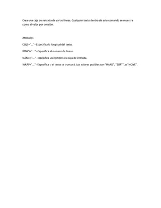 Crea una caja de netrada de varias líneas. Cualquier texto dentro de este comando se muestra
como el valor por omisión.



Atributos:

COLS="..."--Especifica la longitud del texto.

ROWS="..."--Especifica el numero de líneas.

NAME="..."--Especifica un nombre a la caja de entrada.

WRAP="..."--Especifica si el texto se truncará. Los valores posibles son "HARD", "SOFT", o "NONE".
 