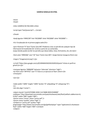 EJEMPLO SENCILLO EN HTML



<html>
<head>

<title> EJEMPLO DE PAG WEB </title>

<script type="text/javascript">...</script>

</head>

<body bgcolor="#99CC99" link="#CC0000" vlink="#CC0000" alink="#CC0000" >

<h1> Encabezado de mi primera pagina web</h1>

<pre><fontsize="4" face="Comic Sans MS">Podemos crear un párrafo de cualquier tipo de
informacion<b>resaltando</b> la letra o parte de sus contenidos.
esaqui donde puede escribir los parrafos que desea tablas, listas, formularios, etc, etc</pre>

<font color="#993366" size="10" face="Comic Sans MS"> Sergio Damian Saraguro</font></p>

<imgsrc="Imagenes/unl.png"></p>

<a href="https://plus.google.com/u/0/109460435023019320524/posts">Visita mi perfil en
gmail</a></p>

<marquee bgcolor="#006699" behavior="alternate" direction="right">
<b><font color="#FFFFCC" size="5">Esto es un ejercicio en flash </font></b>
</marquee>

</p></p>


<table width="100%" height="100%" border="0" cellpadding="0" cellspacing="0">
<tr>
<td><div align="center">

<object classid="clsid:D27CDB6E-AE6D-11cf-96B8-444553540000"
codebase="http://download.macromedia.com/pub/shockwave/cabs/flash/swflash.cab#version=6,
0,29,0" width="600" height="400">
<param name="movie" value="anima.swf" />
<param name="quality" value="high" />
<embed src="anima.swf" quality="high"
pluginspage="http://www.macromedia.com/go/getflashplayer" type="application/x-shockwave-
flash" width="600" height="400"></embed>
</object>
 