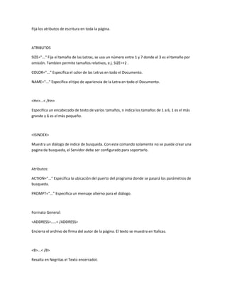 Fija los atributos de escritura en toda la página.



ATRIBUTOS

SIZE="..." Fija el tamaño de las Letras, se usa un número entre 1 y 7 donde el 3 es el tamaño por
omisión. Tambien permite tamaños relativos, e.j. SIZE=+2 .

COLOR="..." Especifica el color de las Letras en todo el Documento.

NAME="..." Especifica el tipo de apariencia de la Letra en todo el Documento.



<Hn>...< /Hn>

Especifica un encabezado de texto de varios tamaños, n indica los tamaños de 1 a 6, 1 es el más
grande y 6 es el más pequeño.



<ISINDEX>

Muestra un diálogo de indice de busqueda. Con este comando solamente no se puede crear una
pagina de busqueda, el Servidor debe ser configurado para soportarlo.



Atributos:

ACTION="..." Especifica la ubicación del puerto del programa donde se pasará los parámetros de
busqueda.

PROMPT="..." Especifica un mensaje alterno para el diálogo.



Formato General:

<ADDRESS>.....< /ADDRESS>

Encierra el archivo de firma del autor de la página. El texto se muestra en Italicas.



<B>...< /B>

Resalta en Negritas el Texto encerradot.
 