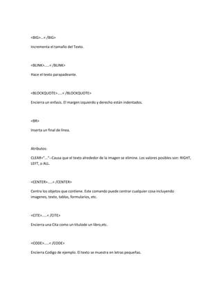 <BIG>...< /BIG>

Incrementa el tamaño del Texto.



<BLINK>.....< /BLINK>

Hace el texto parapadeante.



<BLOCKQUOTE>.....< /BLOCKQUOTE>

Encierra un enfasis. El margen izquierdo y derecho están indentados.



<BR>

Inserta un final de línea.



Atributos:

CLEAR="..."--Causa que el texto alrededor de la imagen se elimine. Los valores posibles son: RIGHT,
LEFT, o ALL.



<CENTER>.....< /CENTER>

Centra los objetos que contiene. Este comando puede centrar cualquier cosa incluyendo
imagenes, texto, tablas, formularios, etc.



<CITE>.....< /CITE>

Encierra una Cita como un titulode un libro,etc.



<CODE>.....< /CODE>

Encierra Codigo de ejemplo. El texto se muestra en letras pequeñas.
 