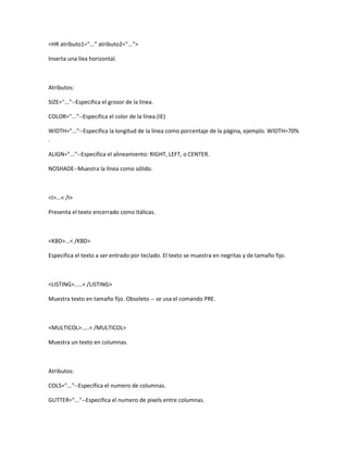 <HR atributo1="..." atributo2="...">

Inserta una líea horizontal.



Atributos:

SIZE="..."--Especifica el grosor de la línea.

COLOR="..."--Especifica el color de la línea.(IE)

WIDTH="..."--Especifica la longitud de la línea como porcentaje de la página, ejemplo. WIDTH=70%
.

ALIGN="..."--Especifica el alineamiento: RIGHT, LEFT, o CENTER.

NOSHADE--Muestra la línea como sólido.



<I>...< /I>

Presenta el texto encerrado como Itálicas.



<KBD>...< /KBD>

Especifica el texto a ser entrado por teclado. El texto se muestra en negritas y de tamaño fijo.



<LISTING>.....< /LISTING>

Muestra texto en tamaño fijo. Obsoleto -- se usa el comando PRE.



<MULTICOL>.....< /MULTICOL>

Muestra un texto en columnas.



Atributos:

COLS="..."--Especifica el numero de columnas.

GUTTER="..."--Especifica el numero de pixels entre columnas.
 
