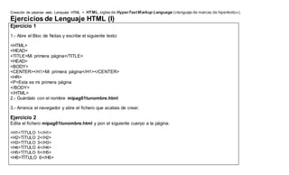Creación de páginas web. Lenguaje HTML > HTML,siglas de HyperTextMarkup Language («lenguaje de marcas de hipertexto»),
Ejercicios de Lenguaje HTML (I)
Ejercicio 1
1.- Abre el Bloc de Notas y escribe el siguiente texto:
<HTML>
<HEAD>
<TITLE>Mi primera página</TITLE>
<HEAD>
<BODY>
<CENTER><H1>Mi primera página</H1></CENTER>
<HR>
<P>Esta es mi primera página
</BODY>
</HTML>
2.- Guárdalo con el nombre mipag01tunombre.html
3.- Arranca el navegador y abre el fichero que acabas de crear.
Ejercicio 2
Edita el fichero mipag01tunombre.html y pon el siguiente cuerpo a la página.
<H1>TÍTULO 1</H1>
<H2>TÍTULO 2</H2>
<H3>TÍTULO 3</H3>
<H4>TÍTULO 4</H4>
<H5>TÍTULO 5</H5>
<H6>TÍTULO 6</H6>
 