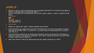 stdio.h
 Define los tipos y macros necesitados para el paquete definido de I/O normal en Kernighan y
Ritchie, extendido bajo el Sistema de UNIX V.
Define el estándar de I/O predefinido vierte stdin, stdout, stdprn, y stderr, y declara I/O de
datos.
Funciones
gets
Sintaxis:
#include <stdio.h>
char *gets(char *s);
 Descripción
 Recibe un cadena del “stdin” (cadena estándar de entrada).
 Gets colecciona una cadena de caracteres terminados por una nueva línea desde la cadena
estándar de entrada “stdin” y lo pone en s. La nueva línea es reemplazada por un carácter
nulo (0) en s.
 Gets permite las cadenas de la entrada para contener ciertos caracteres del “whitespace o
espacio en blanco” (los espacios, etiquetas). Gets vuelve cuando encuentra una nueva línea;
a toda la nueva línea la copia en s.
 Note: Para Win32s o Win32 las aplicaciones de GUI, deben remitirse los “stdin”.
 