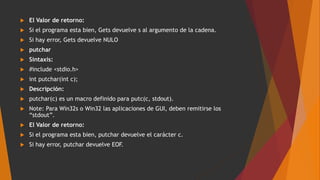 El Valor de retorno:
 Si el programa esta bien, Gets devuelve s al argumento de la cadena.
 Si hay error, Gets devuelve NULO
 putchar
 Sintaxis:
 #include <stdio.h>
 int putchar(int c);
 Descripción:
 putchar(c) es un macro definido para putc(c, stdout).
 Note: Para Win32s o Win32 las aplicaciones de GUI, deben remitirse los
“stdout”.
 El Valor de retorno:
 Si el programa esta bien, putchar devuelve el carácter c.
 Si hay error, putchar devuelve EOF.
 