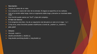  Descripción:
 Calcula el coseno de un valor.
 Cos computa el coseno del valor de la entrada. El ángulo se especifica en los radianes.
 Cosl es la versión doble larga; toma un argumento doble largo y devuelve un resultado doble
largo.
 Esta función puede usarse con “bcd” y tipos del complejo.
 El Valor de retorno:
 Si el programa esta bien, Cos de un argumento real devuelve un valor en el rango -1 a 1
 Si hay error, estas funciones pueden modificarse a través de _matherr (o _matherrl).
 pow, powl
 Sintaxis:
 #include <math.h>
 double pow(double x, double y);
 long double powl(long double x, long double y);
 
