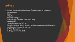 string.h
 Declara varios cadenas-manipulación y memorias de rutinas de
manipulación.
Strcpy
Sintaxis:
#include <string.h>
char *strcpy(char *dest, const char *src);
Descripción:
Copia de una cadena a otra.
Copia las cadenas del src al dest, se detiene después que el carácter
nulo haya terminando de moverse.
El Valor de retorno:
el strcpy devuelve el dest.
 