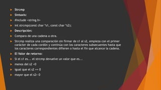  Strcmp
 Sintaxis:
 #include <string.h>
 int strcmp(const char *s1, const char *s2);
 Descripción:
 Compara de una cadena a otra.
 Strcmp realiza una comparación sin firmar de s1 al s2, empieza con el primer
carácter de cada cordón y continúa con los caracteres subsecuentes hasta que
los caracteres correspondientes difieren o hasta el fin que alcance la cadena.
 El Valor de retorno:
 Si el s1 es... el strcmp devuelve un valor que es...
 menos del s2 <0
 igual que el s2 == 0
 mayor que el s2> 0
 