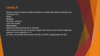 conio.h
Declara varias funciones usadas llamando la consola del sistema operativo las
rutinas de I/O.
Clrscr
Sintaxis:
#include <conio.h>
void clrscr(void);
Descripción:
Aclara el modo de texto de la ventana.
clrscr aclara el texto de la actual y lugares del cursor en la esquina izquierda
superior o en la posición (1,1).
La nota: no use esta función para Win32s o Win32 o aplicaciones de GUI.
 
