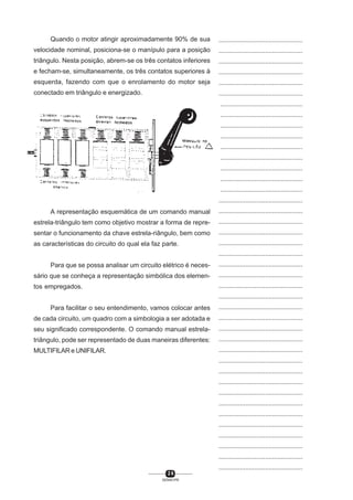 Quando o motor atingir aproximadamente 90% de sua

...............................................

velocidade nominal, posiciona-se o manípulo para a posição

...............................................

triângulo. Nesta posição, abrem-se os três contatos inferiores

...............................................

e fecham-se, simultaneamente, os três contatos superiores à

...............................................

esquerda, fazendo com que o enrolamento do motor seja

...............................................

conectado em triângulo e energizado.

...............................................
...............................................
...............................................
...............................................
...............................................
...............................................
...............................................
...............................................
...............................................
...............................................
...............................................

A representação esquemática de um comando manual

...............................................

estrela-triângulo tem como objetivo mostrar a forma de repre-

...............................................

sentar o funcionamento da chave estrela-riângulo, bem como

...............................................

as características do circuito do qual ela faz parte.

...............................................
...............................................

Para que se possa analisar um circuito elétrico é neces-

...............................................

sário que se conheça a representação simbólica dos elemen-

...............................................

tos empregados.

...............................................
...............................................

Para facilitar o seu entendimento, vamos colocar antes

...............................................

de cada circuito, um quadro com a simbologia a ser adotada e

...............................................

seu significado correspondente. O comando manual estrela-

...............................................

triângulo, pode ser representado de duas maneiras diferentes:

...............................................

MULTIFILAR e UNIFILAR.

...............................................
...............................................
...............................................
...............................................
...............................................
...............................................
...............................................
...............................................
...............................................
...............................................
...............................................
...............................................
26
SENAI-PR

 