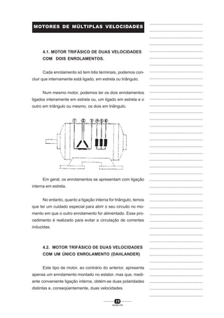 MOTORES DE MÚLTIPLAS VELOCIDADES

...............................................
...............................................
...............................................
...............................................

4.1. MOTOR TRIFÁSICO DE DUAS VELOCIDADES

...............................................

COM DOIS ENROLAMENTOS.

...............................................
...............................................

Cada enrolamento só tem três terminais, podemos concluir que internamente está ligado, em estrela ou triângulo.

...............................................
...............................................
...............................................

Num mesmo motor, podemos ter os dois enrolamentos

...............................................

ligados inteiramente em estrela ou, um ligado em estrela e o

...............................................

outro em triângulo ou mesmo, os dois em triângulo.

...............................................
...............................................
...............................................
...............................................
...............................................
...............................................
...............................................
...............................................
...............................................
...............................................
...............................................

Em geral, os enrolamentos se apresentam com ligação
interna em estrela.

...............................................
...............................................
...............................................

No entanto, quanto a ligação interna for triângulo, temos

...............................................

que ter um cuidado especial para abrir o seu circuito no mo-

...............................................

mento em que o outro enrolamento for alimentado. Esse pro-

...............................................

cedimento é realizado para evitar a circulação de correntes

...............................................

induzidas.

...............................................
...............................................
...............................................

4.2. MOTOR TRIFÁSICO DE DUAS VELOCIDADES

...............................................

COM UM ÚNICO ENROLAMENTO (DAHLANDER)

...............................................
...............................................

Este tipo de motor, ao contrário do anterior, apresenta

...............................................

apenas um enrolamento montado no estator, mas que, medi-

...............................................

ante conveniente ligação interna, obtém-se duas polaridades

...............................................

distintas e, conseqüentemente, duas velocidades.

...............................................
...............................................

29
SENAI-PR

 