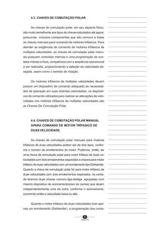 4.3. CHAVES DE COMUTAÇÃO POLAR

...............................................
...............................................

As chaves de comutação polar, em seu aspecto físico,

...............................................

são muito semelhante aos tipos de chaves estudados até agora,

...............................................

possuindo inclusive componentes que são comuns a todas

...............................................

as chaves manuais para comando de motores trifásicos. Para

...............................................

atender as exigências de comando de motores trifásicos de

...............................................

múltiplos velocidades, as chaves de comutação polar manu-

...............................................

ais possuem conexões internas e uma programação de con-

...............................................

tatos móveis e fixos, compatíveis com a seqüência operacional

...............................................

a ser realizada, proporcionando a seleção da velocidade de-

...............................................

sejada, assim como o sentido de rotação.

...............................................
...............................................

Os motores trifásicos de múltiplas velocidades devem

...............................................

possuir um dispositivo de comando adequado as necessida-

...............................................

des de operação em suas distintas velocidades, os dispositi-

...............................................

vos de comando utilizados para realizar as alterações de velo-

...............................................

cidades nos motores trifásicos de múltiplas velocidades são

...............................................

as Chaves De Comutação Polar.

...............................................
...............................................
...............................................

4.4. CHAVES DE COMUTAÇÃO POLAR MANUAL

...............................................

APARA COMANDO DE MOTOR TRÍFASICO DE

...............................................

DUAS VELOCIDADE.

...............................................
...............................................

As chaves de comutação polar manuais para motores

...............................................

trifásicos de duas velocidades podem ser de dois tipos, confor-

...............................................

me o número de enrolamentos do motor. Podemos, então, ter

...............................................

uma chave de comutação polar para motor trifásco de duas ve-

...............................................

locidades com dois enrolamentos separados e chaves para motor

...............................................

trifásico de duas velocidades com um enrolamento tipo Dahlander.

...............................................

Quando a chave de comutação polar for para motor trifásico de

...............................................

duas velocidades com dois enrolamentos separados, na verda-

...............................................

de teremos duas chaves comuns liga-desliga, agrupadas num

...............................................

mesmo dispositivo de acionamento(eixo de cames) que atuam

...............................................

independentemente uma da outra, conforme o acionamento,

...............................................

ocorrendo então a velocidade baixa ou alta.

...............................................
...............................................

Quando o motor trifásico de duas velocidades tiver ape-

...............................................

nas um enrolamento (Dahlander), a programação dos conta-

...............................................
...............................................

31
SENAI-PR

 