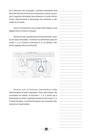 tos é diferente, pois na posição 1 (primeira velocidade) deve

...............................................

alimentar três dos terminais do enrolamento e quando na posi-

...............................................

ção 2 (segunda velocidade) deve alimentar os outros três ter-

...............................................

minais, desconectando a alimentação dos anteriores e colo-

...............................................

cando-os em ponte.

...............................................
...............................................

Como o enrolamento é único neste motor trifásico, a sua
ligação interna é feita em triangulo.

...............................................
...............................................
...............................................

Devido as suas características de funcionamento, quan-

...............................................

do em baixa velocidade, o bolinado fica alimentado pelos ter-

...............................................

minais 1, 2, e 3, ficando os terminais 4, 5, e 6, abertos, man-

...............................................

tendo a ligação interna primitiva (Ä).

...............................................
...............................................
...............................................
...............................................
...............................................
...............................................
...............................................
...............................................
...............................................
...............................................
...............................................
...............................................
...............................................
...............................................
...............................................

Observe que os terminais intermediários estão

...............................................

desconectados da rede e separados. Para a alta rotação, são

...............................................

conectados em estrela, os terminais 1, 2 e 3, sendo que a

...............................................

alimentação do motor é realizada através dos terminais 4, 5, e

...............................................

6. Nesta situação, o enrolamento passa a ser conectado intei-

...............................................

ramente em duplo-estrela.

...............................................
...............................................
...............................................
...............................................
...............................................
...............................................
...............................................
...............................................
...............................................
32
SENAI-PR

 