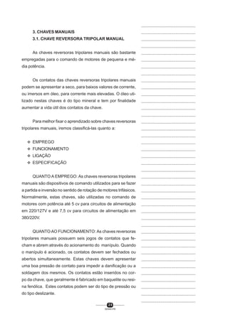 ...............................................
3. CHAVES MANUAIS

...............................................

3.1. CHAVE REVERSORA TRIPOLAR MANUAL

...............................................
...............................................

As chaves reversoras tripolares manuais são bastante

...............................................

empregadas para o comando de motores de pequena e mé-

...............................................

dia potência.

...............................................
...............................................

Os contatos das chaves reversoras tripolares manuais

...............................................

podem se apresentar a seco, para baixos valores de corrente,

...............................................

ou imersos em óleo, para corrente mais elevadas. O óleo uti-

...............................................

lizado nestas chaves é do tipo mineral e tem por finalidade

...............................................

aumentar a vida útil dos contatos da chave.

...............................................
...............................................

Para melhor fixar o aprendizado sobre chaves reversoras
tripolares manuais, iremos classificá-las quanto a:

...............................................
...............................................
...............................................

L EMPREGO

...............................................

L FUNCIONAMENTO

...............................................

L LIGAÇÃO

...............................................

L ESPECIFICAÇÃO

...............................................
...............................................

QUANTO A EMPREGO: As chaves reversoras tripolares

...............................................

manuais são dispositivos de comando utilizados para se fazer

...............................................

a partida e inversão no sentido de rotação de motores trifásicos.

...............................................

Normalmente, estas chaves, são utilizadas no comando de

...............................................

motores com potência até 5 cv para circuitos de alimentação

...............................................

em 220/127V e até 7,5 cv para circuitos de alimentação em

...............................................

380/220V.

...............................................
...............................................

QUANTO AO FUNCIONAMENTO: As chaves reversoras

...............................................

tripolares manuais possuem seis jogos de contatos que fe-

...............................................

cham e abrem através do acionamento do manípulo. Quando

...............................................

o manípulo é acionado, os contatos devem ser fechados ou

...............................................

abertos simultaneamente. Estas chaves devem apresentar

...............................................

uma boa pressão de contato para impedir a danificação ou a

...............................................

soldagem dos mesmos. Os contatos estão inseridos no cor-

...............................................

po da chave, que geralmente é fabricado em baquelite ou resi-

...............................................

na fenólica. Estes contatos podem ser do tipo de pressão ou

...............................................

do tipo deslizante.

...............................................
...............................................
20
SENAI-PR

 