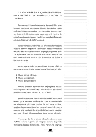 ...............................................
3.2. MONTAGEM E INSTALAÇÃO DE CHAVE MANUAL

...............................................

PARA PARTIDA ESTRELA-TRIÂNGULO DE MOTOR

...............................................

TRIFÁSICO

...............................................
...............................................

Nos parques industriais, pelo porte do maquinário, é ne-

...............................................

cessário o emprego de motores elétricos de grande e média

...............................................

potência. Estes motores absorvem, na partida, grandes valo-

...............................................

res de corrente (de quatro a dez vezes a corrente nominal do

...............................................

motor), ocasionando grandes transtornos na instalação da pró-

...............................................

pria indústria e na rede da fornecedora.

...............................................
...............................................

Para evitar estes problemas, são prescritas normas para

...............................................

o uso de artifícios de partida. Sistemas de partida com tensão

...............................................

reduzida são artifícios largamente empregados para se reali-

...............................................

zar a partida de motores trifásicos de rotor em curto-circuito

...............................................

com potência acima de 5CV, com a finalidade de reduzir a

...............................................

corrente de partida.

...............................................
...............................................

Os tipos de artifícios para partida de motores trifásicos

...............................................

com rotor em curto circuito, mais comumente empregado são:

...............................................
...............................................

L Chave estrela-triângulo

...............................................

L Chave série-paralelo

...............................................

L Chave compensadora

...............................................
...............................................

Mesmo que estes sejam os mais empregados, estuda-

...............................................

remos apenas o funcionamento e características do sistema

...............................................

de partida com CHAVE ESTRELA-TRIÃNGULO.

...............................................
...............................................

Este é o sistema de partida com tensão reduzida no qual

...............................................

o motor parte com seus enrolamentos conectados em estrela

...............................................

até atingir uma velocidade próxima da velocidade nominal,

...............................................

sendo então seus enrolamentos conectados em triângulo. A

...............................................

conexão dos enrolamentos em estrela bem como a passa-

...............................................

gem para triângulo é feita através da chave estrela-triângulo.

...............................................
...............................................

O emprego da chave estrela-triângulo reduz em cerca

...............................................

de 1/3 a corrente de partida em relação a corrente de partida

...............................................

de motores ligados diretamente a rede. Porém, no emprego

...............................................
...............................................

23
SENAI-PR

 