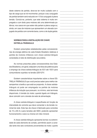 deste sistema de partida, deve-se ter muito cuidado com o

...............................................

tipo de carga que se irá movimentar, porque o seu conjugado

...............................................

de partida também será reduzido em 1/3 do conjugado à plena

...............................................

tensão. Conclui-se, portanto, que este sistema é muito em-

...............................................

pregado e com êxito para motores até uma determinada po-

...............................................

tência, nos casos em que estes não partam a plena carga ou,

...............................................

ainda, em caso de motores que apresentem um elevado con-

...............................................

jugado de partida com corrente baixa, como o de dupla gaiola.

...............................................
...............................................
...............................................

NORMAS PARA A INSTALAÇÃO DE CHAVE

...............................................

ESTRELA-TRIÂNGULO

...............................................
...............................................

Existem prescrições estabelecidas pelas concessioná-

...............................................

rias de energia elétrica de cada Estado Brasileiro relativas à

...............................................

partida de motores trifásicos com chave estrela-triângulo

...............................................

conectados à rede de distribuição secundária.

...............................................
...............................................

As normas prescritas pelas concessionárias dos Esta-

...............................................

dos Brasileiros, em geral, estipulam uma faixa de potência para

...............................................

o emprego da chave estrela-triângulo de 5CV até 15CV para

...............................................

consumidores supridos na tensão 220/127V.

...............................................
...............................................

Existem características importantes sobre a chave ES-

...............................................

TRELA-TRIÂNGULO que você precisa saber para melhor de-

...............................................

sempenhar a tarefa a que está se propondo. A chave estrela-

...............................................

triângulo só pode ser empregada na partida de motores

...............................................

trifásicos de indução que possuam, no mínimo, seis terminais

...............................................

disponíveis. A tensão do motor, quando ligado em triângulo,

...............................................

deve coincidir com a tensão da rede de alimentação.

...............................................
...............................................

A chave estrela-triângulo é especificada em função da

...............................................

intensidade de corrente que deve comandar e da tensão no-

...............................................

minal da rede. Este tipo de chave é fabricado para correntes

...............................................

de 15 a 60 A e para tensões até 500V, podendo apresentar

...............................................

funcionamento a seco ou imenso em óleo mineral.

...............................................
...............................................

A chave estrela-triângulo apresenta bornes na extremi-

...............................................

dade de cada elemento de contato, permitindo assim a cone-

...............................................

xão tanto dos seis condutores provenientes do motor, quanto

...............................................
...............................................

24
SENAI-PR

 