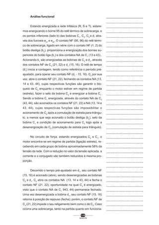 Análise funcional
Estando energizada a rede trifásica (R, S e T), estaremos energizando o borne 95 do relê térmico de sobrecarga, e
os pontos inferiores (lado b) das bobinas C1, C2, C3 e d, através dos fusíveis e21 e e22. O contato NF (95, 96) do relê térmico de sobrecarga, ligado em série com o contato NF (1, 2) do
botão desliga (bo), proporciona a energização dos bornes superiores do botão liga (b1) e dos contatos NA de C1 (13 e 43)..
Acionando b1 são energizadas as bobinas de C2 e d1, através
dos contatos NF de C3 (21, 22) e d1 (15, 16). O relê de tempo
(d1) inicia a contagem, tendo como referência o período préajustado, para operar seu contato NF (d1 - 15, 16). C2 por sua
vez, abre o contato NF (21, 22), fechando os contatos NA (13,
14 e 43, 44), cujas respectivas funções são garantir o bloqueio de C3 enquanto o motor estiver em regime de partida
(estrela), fazer o selo da bobina C2 e energizar a bobina C1.
Sendo a bobina C1 energizada, através do contato NA de C2
(43, 44), são acionados os contatos NF (21, 22) e NA (13, 14 e
43, 44), cujas respectivas funções são impossibilitar o
acionamento de C2 após a comutação de estrela para triângulo, a menos que seja acionado o botão desliga (bo), selo da
bobina C1 e condição de acionamento para C3 logo após a
desenergização de C2 (comutação de estrela para triângulo).
No circuito de força, estando energizados C2 e C1, o
motor encontra-se em regime de partida (ligação estrela), recebendo em cada grupo de bobina aproximadamente 58% da
tensão da rede. Com a redução no valor da tensão aplicada, a
corrente e o conjugado são também reduzidos à mesma proporção.
Decorrido o tempo pré-ajustado em d1, seu contato NF
(15, 16) é acionado (abre), sendo desenergizadas as bobinas
C2 e d1. C2 abre os contatos NA (13, 14 e 43, 44) e fecha o
contato NF (21, 22), oportunidade na qual C3 é energizado,
visto que o contato NA de C1 943, 44) permanece fechado.
Uma vez desenergizada a bobina d1, seu contato NF (15, 16)
retorna à posição de repouso (fecha); porém, o contato NF de
C3 (21, 22) impede o seu religamento bem como o de C2. Caso
ocorra uma sobrecarga, tanto na partida quanto em funciona129
SENAI-PR

..................................................
........................................
........................................
........................................
.......................................
.......................................
.......................................
.......................................
.......................................
........................................
.......................................
......................................
.......................................
.......................................
........................................
........................................
.......................................
.......................................
......................................
.......................................
.......................................
........................................
........................................
.......................................
........................................
.......................................
......................................
........................................
......................................
.......................................
......................................
........................................
........................................
.......................................
.......................................
........................................
........................................
.........................................
.......................................
.......................................
........................................

 