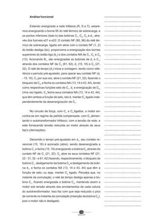 Análise funcional
Estando energizada a rede trifásica (R, S e T), estaremos energizando o borne 95 do relê térmico de sobrecarga, e
os pontos inferiores (lado b) das bobinas C1, C2, C3 e d1, através dos fusíveis e21 e e22. O contato NF (95, 96) do relé térmico de sobrecarga, ligado em série com o contato NF (1, 2)
do botão desliga (bo), proporciona a energização dos bornes
superiores do botão liga (b1) e dos contatos NA de C1, C2 e C3
(13). Acionando B1, são energizadas as bobinas de d1 e C1,
através dos contatos NF de C2 (61, 62), d1 (15, 16) e C2 (21,
22). O relé de tempo (d1) inicia a contagem, tendo como referência o período pré-ajustado, para operar seu contato NF (d1
- 15, 16). C1 por sua vez, abre o contato NF (21, 22), fazendo o
bloqueio de C2, e fecha os contatos NA (13, 14 e 43, 44), tendo
como respectivas funções selo de C1, d1 e energização de C3.
Uma vez ligado, C3 fecha seus contatos NA (13, 14 e 43, 44),
que têm ambos a função de selo, isto é, manter C3 ligado independentemente da desenergización de C1.
No circuito de força, com C1 e C3 ligados, o motor encontra-se em regime de partida compensada, com C1 alimentando o autotransformador trifásico, com a tensão da rede, e
este fornecendo tensão reduzida ao motor através de seus
tap’s (derivações).
Decorrido o tempo pré-ajustado em d1, seu contato reversível (15, 16) é acionado (abre), sendo desenergizada a
bobina C1 e fecha (15, 18) energizando a bobina C2 através do
contato NF de C1 (21, 22). C2 abre os seus contatos NF (21,
22 - 31, 32 - e 61, 62) fazendo, respectivamente, o bloqueio da
bobina C1, desligamento da bobina C3 e desligamento da bobina d1, e fecha os contatos NA (13, 14 e 43, 44) que têm a
função de selo, ou seja, manter C2 ligado. Perceba que, no
instante da comutação, o relé de tempo desliga apenas a bobina C1, ficando energizada a bobina C3, mantendo assim o
motor sob tensão através dos enrolamentos de cada coluna
do autotransformador. Isso faz com que seja reduzido o pico
de corrente no instante da comutação (inserção da bobina C2),
pois o motor não é desligado.

133
SENAI-PR

..................................................
........................................
........................................
........................................
.......................................
.......................................
.......................................
.......................................
.......................................
........................................
.......................................
......................................
.......................................
.......................................
........................................
........................................
.......................................
.......................................
......................................
.......................................
.......................................
........................................
........................................
.......................................
........................................
.......................................
......................................
........................................
......................................
.......................................
......................................
........................................
........................................
.......................................
.......................................
........................................
........................................
.........................................
.......................................
.......................................
........................................

 