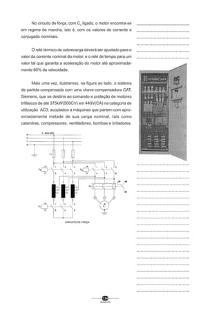 No circuito de força, com C2 ligado, o motor encontra-se
em regime de marcha, isto é, com os valores de corrente e
conjugado nominais.
O relé térmico de sobrecarga deverá ser ajustado para o
valor da corrente nominal do motor, e o relé de tempo para um
valor tal que garanta a aceleração do motor até aproximadamente 80% da velocidade.
Mais uma vez, ilustramos, na figura ao lado, o sistema
de partida compensada com uma chave compensadora CAT,
Siemens, que se destina ao comando e proteção de motores
trifásicos de até 375kW(500CV) em 440V(CA) na categoria de
utilização AC3, acoplados a máquinas que partem com aproximadamente metade de sua carga nominal, tais como
calandras, compressores, ventiladores, bombas e britadores.

134
SENAI-PR

..................................................
........................................
........................................
........................................
.......................................
.......................................
.......................................
.......................................
.......................................
........................................
.......................................
......................................
.......................................
.......................................
........................................
........................................
.......................................
.......................................
......................................
.......................................
.......................................
........................................
........................................
.......................................
........................................
.......................................
......................................
........................................
......................................
.......................................
......................................
........................................
........................................
.......................................
.......................................
........................................
........................................
.........................................
.......................................
.......................................
........................................

 