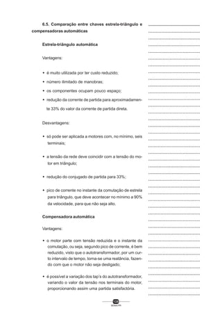 6.5. Comparação entre chaves estrela-triângulo e
compensadoras automáticas
Estrela-triângulo automática
Vantagens:
M é muito utilizada por ter custo reduzido;
M número ilimitado de manobras;
M os componentes ocupam pouco espaço;
M redução da corrente de partida para aproximadamente 33% do valor da corrente de partida direta.

Desvantagens:
M só pode ser aplicada a motores com, no mínimo, seis
terminais;
M a tensão da rede deve coincidir com a tensão do motor em triângulo;
M redução do conjugado de partida para 33%;
M pico de corrente no instante da comutação de estrela
para triângulo, que deve acontecer no mínimo a 90%
da velocidade, para que não seja alto.
Compensadora automática
Vantagens:
M o motor parte com tensão reduzida e o instante da
comutação, ou seja, segundo pico de corrente, é bem
reduzido, visto que o autotransformador, por um curto intervalo de tempo, torna-se uma reatância, fazendo com que o motor não seja desligado;
M é possível a variação dos tap’s do autotransformador,
variando o valor da tensão nos terminais do motor,
proporcionando assim uma partida satisfactória.
135
SENAI-PR

..................................................
........................................
........................................
........................................
.......................................
.......................................
.......................................
.......................................
.......................................
........................................
.......................................
......................................
.......................................
.......................................
........................................
........................................
.......................................
.......................................
......................................
.......................................
.......................................
........................................
........................................
.......................................
........................................
.......................................
......................................
........................................
......................................
.......................................
......................................
........................................
........................................
.......................................
.......................................
........................................
........................................
.........................................
.......................................
.......................................
........................................

 