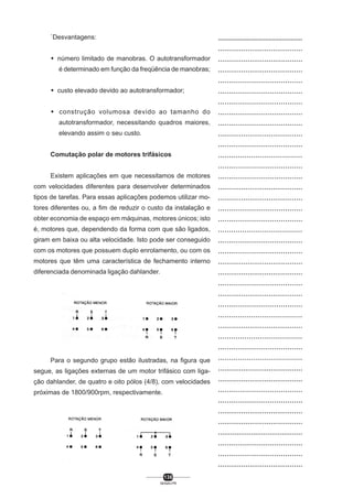 `Desvantagens:
M número limitado de manobras. O autotransformador
é determinado em função da freqüência de manobras;
M custo elevado devido ao autotransformador;
M construção volumosa devido ao tamanho do
autotransformador, necessitando quadros maiores,
elevando assim o seu custo.
Comutação polar de motores trifásicos
Existem aplicações em que necessitamos de motores
com velocidades diferentes para desenvolver determinados
tipos de tarefas. Para essas aplicações podemos utilizar motores diferentes ou, a fim de reduzir o custo da instalação e
obter economia de espaço em máquinas, motores únicos; isto
é, motores que, dependendo da forma com que são ligados,
giram em baixa ou alta velocidade. Isto pode ser conseguido
com os motores que possuem duplo enrolamento, ou com os
motores que têm uma característica de fechamento interno
diferenciada denominada ligação dahlander.

Para o segundo grupo estão ilustradas, na figura que
segue, as ligações externas de um motor trifásico com ligação dahlander, de quatro e oito pólos (4/8), com velocidades
próximas de 1800/900rpm, respectivamente.

136
SENAI-PR

..................................................
........................................
........................................
........................................
.......................................
.......................................
.......................................
.......................................
.......................................
........................................
.......................................
......................................
.......................................
.......................................
........................................
........................................
.......................................
.......................................
......................................
.......................................
.......................................
........................................
........................................
.......................................
........................................
.......................................
......................................
........................................
......................................
.......................................
......................................
........................................
........................................
.......................................
.......................................
........................................
........................................
.........................................
.......................................
.......................................
........................................

 
