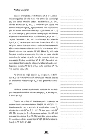 Análise funcional
Estando energizada a rede trifásica (R, S e T), estaremos energizando o borne 95 do relé térmico de sobrecarga
(e4) e os pontos inferiores (lado b) das bobinas C1, C2 e C3,
através dos fusíveis e21 e e22. O contato NF (95, 96) do relé
térmico de sobrecarga (e4), ligado em série com o contato NF
(95, 96) do relé térmico de sobrecarga (e5) e contato NF (1, 2)
do botão desliga bo, proporciona a energização dos bornes
superiores dos contatos NF (1, 2) dos botões b1 e b2 e NA (13,
14) dos contatores C1 e C2. Os contatos NA (3, 4) dos botões
liga (b1 e b2) são energizados através dos contatos NF (1, 2)
de b2 e b1, respectivamente, criando assim um intertravamento
elétrico entre esses pontos. Acionando b1, energizamos a bobina C1, através dos contatos NF (21, 22) de C3 e C2, cuja
função é impedir o acionamento do motor em baixa rotação
quando este estiver girando em alta rotação. Uma vez
energizado, C1 abre seu contato NF (21, 22), fazendo o bloqueio dos contatores de alta rotação, função análoga à descrita para os contatos NF de C3 e C2, e fecha o contato NA (13,
14), fazendo o seu selo.
No circuito de força, estando C1 energizado, os terminais 1, 2 e 3 do motor recebem alimentação trifásica, através
do relé térmico de sobrecarga (e4), e este gira em baixa rotação.
Para que ocorra o acionamento do motor em alta rotação é necessário acionar o botão desliga (bo), e, em seguida,
o botão liga (b2).
Quando isso é feito, C1 é desenergizado, colocando na
posição de repouso seus contatos, NA (13, 14) e NF (21, 22).
Oportunamente, com b2 acionado, é energizada a bobina C2
através do contato NF de C1 (21, 22). C2 abre seu contato NF
(21, 22), bloqueando C1, e fecha seus contatos NA, (43, 44)
energizando a bobina C3 e (13, 14), fazendo o selo de ambas.
C3 energizado, abre o seu contato NF (21, 22) de função análoga à do NF de C2 (21, 22).

138
SENAI-PR

..................................................
........................................
........................................
........................................
.......................................
.......................................
.......................................
.......................................
.......................................
........................................
.......................................
......................................
.......................................
.......................................
........................................
........................................
.......................................
.......................................
......................................
.......................................
.......................................
........................................
........................................
.......................................
........................................
.......................................
......................................
........................................
......................................
.......................................
......................................
........................................
........................................
.......................................
.......................................
........................................
........................................
.........................................
.......................................
.......................................
........................................

 