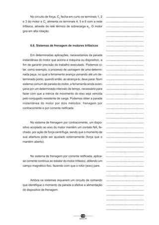 No circuito de força, C2 fecha em curto os terminais 1, 2
e 3 do motor e C3 alimenta os terminais 4, 5 e 6 com a rede
trifásica, através do relé térmico de sobrecarga e5. O motor
gira em alta rotação.

6.6. Sistemas de frenagem de motores trifásicos
Em determinadas aplicações, necessitamos da parada
instantânea do motor que aciona a máquina ou dispositivo, a
fim de garantir precisão do trabalho executado. Podemos citar, como exemplo, o processo de usinagem de uma determinada peça, no qual a ferramenta avança usinando até um determinado ponto, quando então, ao alcança-lo, deve parar. Num
sistema comum de parada do motor, a ferramenta ainda avançaria por um determinado intervalo de tempo, necessário para
fazer com que a inércia de movimento do eixo seja vencida
pelo conjugado resistente de carga. Podemos obter a parada
instantânea do motor por dois métodos: frenagem por
contracorrente e por corrente retificada.

No sistema de frenagem por contracorrente, um dispositivo acoplado ao eixo do motor mantém um contato NA, fechado, por ação de força centrífuga, sendo que o momento de
sua abertura pode ser ajustado externamente (força que o
mantém aberto).

No sistema de frenagem por corrente retificada, aplicase corrente continua ao estator do motor trifásico, obtendo um
campo magnético fixo, fazendo com que o rotor (eixo) pare.

Ambos os sistemas requerem um circuito de comando
que identifique o momento da parada e efetive a alimentação
do dispositivo de frenagem.

139
SENAI-PR

..................................................
........................................
........................................
........................................
.......................................
.......................................
.......................................
.......................................
.......................................
........................................
.......................................
......................................
.......................................
.......................................
........................................
........................................
.......................................
.......................................
......................................
.......................................
.......................................
........................................
........................................
.......................................
........................................
.......................................
......................................
........................................
......................................
.......................................
......................................
........................................
........................................
.......................................
.......................................
........................................
........................................
.........................................
.......................................
.......................................
........................................

 