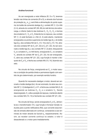 Análise funcional
Ao ser energizada a rede trifásica (R, S e T), teremos
tensão nas linhas de comando (R e S), e através dos fusíveis
de proteção (e21 e 22), será feita a alimentação do ponto superior do botão de comando desliga (bo), contato NF (1, 2) e NA
(3, 4), através do contato NF (95, 96) do relé térmico de sobrecarga, e inferior (lado b) das bobinas C1, C2, C3, C4, e bornes
dos sinaleiros V1, V2, e V3. Estando bo no repouso, seu contato
NF (1, 2) está fechado e o NA (3, 4) está aberto, mantendo
energizados os pontos superiores do botão liga (b1), do botão
liga (b2), dos contatos NA de C1 (13, 14) e de C2 (13, 14), através dos contatos NF de C3 (21, 22) e C4 (21, 22). Ao ser acionado o botão liga (b1), seu contato NF (1, 2) abre, bloqueando
C2 e o sinaleiro V2, e o NA fecha, energizando C1, e o sinaleiro
V1, através do contato NF de C2 (21, 22). Ao ser energizado,
C1 abre seu contato NF (21, 22), cuja função é manter o bloqueio de C2 e V2, e fecha seu contato NA (13, 14), fazendo seu
selo.
No circuito de força, energizando-se C1, o motor assume a condição de partida direta e permanece ligado com sentido de giro determinado, por exemplo sentido horário.
Quando for necessário desligar o motor, deverá ser acionado o botão desliga (bo). Ao ser acionado, bo abre seu contato NF (1, 2) desligando C1 e V1, e fecha seu contato NA (3, 4)
energizando as bobinas C 3, C 4 e o sinaleiro V 3. Sendo
desenergizado, C1 volta a posição de repouso, mantendo aberto
seu contato NA (13, 14) e fechando seu contato NF (21, 22).
No circuito de força, sendo energizados C3 e C4, alimenta-se o transformador (Tr), cuja função é fornecer tensão reduzida para a ponte retificadora (Rd), que converte essa tensão de entrada alternada em contínua, conectando-a aos terminais do motor através do fusível e3, respectivamente. Assim, ao receber corrente contínua no estator, o rotor é
desacelerado e o motor para imediatamente.

143
SENAI-PR

..................................................
........................................
........................................
........................................
.......................................
.......................................
.......................................
.......................................
.......................................
........................................
.......................................
......................................
.......................................
.......................................
........................................
........................................
.......................................
.......................................
......................................
.......................................
.......................................
........................................
........................................
.......................................
........................................
.......................................
......................................
........................................
......................................
.......................................
......................................
........................................
........................................
.......................................
.......................................
........................................
........................................
.........................................
.......................................
.......................................
........................................

 