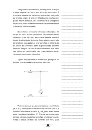 A seguir serão apresentadas, em seqüência, as etapas
a serem seguidas para elaboração do circuito de comando. É
importante ressaltar que o processo descrito para elaboração
de circuitos simples é também utilizado para circuitos complexos, ficando claro que, uma vez entendida a aplicação de
tal processo, torna-se extremamente fácil a compreensão de
qualquer circuito de comando.
Necessitamos alimentar a bobina do contator (C1) a fim
de que ela possa acionar os contatos, colocando em funcionamento o motor. Para isso, é importante observar o valor da
tensão de alimentação da bobina. Caso seja do mesmo valor
da tensão da rede, podemos obter as linhas de alimentação
do circuito de comando a partir da própria rede, conforme
mostrado a seguir. Em caso de valor diferente da rede, devemos utilizar um transformador para obter o valor da tensão
necessário. Acompanhe os passos.
A partir de duas linhas de alimentação, protegidas por
fusíveis, fazer a conexão dos terminais da bobina.

Podemos observar que, ao ser energizada a rede trifásica
(R, S, e T), teremos tensão nas linhas de comando (R e S), e
através dos fusíveis de proteção (e21 e e22) será feita a alimentação instantânea da bobina (C1). A fim de que possamos ter
controle sobre os atos de ligar e desligar o motor, acrescentaremos ao circuito um botão de comando, com trava, ligado
119
SENAI-PR

..................................................
........................................
........................................
........................................
.......................................
.......................................
.......................................
.......................................
.......................................
........................................
.......................................
......................................
.......................................
.......................................
........................................
........................................
.......................................
.......................................
......................................
.......................................
.......................................
........................................
........................................
.......................................
........................................
.......................................
......................................
........................................
......................................
.......................................
......................................
........................................
........................................
.......................................
.......................................
........................................
........................................
.........................................
.......................................
.......................................
........................................

 