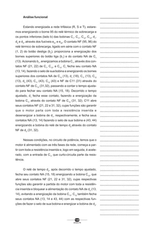 Análise funcional
Estando energizada a rede trifásica (R, S e T), estaremos energizando o borne 95 do relé térmico de sobrecarga e
os pontos inferiores (lado b) das bobinas C1, C11, C12, C13, d1,
d2 e d3, através dos fusíveis e21 e e22. O contato NF (95, 96) do
relé térmico de sobrecarga, ligado em série com o contato NF
(1, 2) do botão desliga (bo), proporciona a energização dos
bornes superiores do botão liga (b1) e do contato NA de C1
(13). Acionando b1, energizamos a bobina C1, através dos contatos NF (21, 22) de C1, C12, e C13. C1 fecha seu contato NA
(13, 14), fazendo o selo de sua bobina e energizando os bornes
superiores dos contatos NA de C13 (13), d1 (18), C11 (13), C12
(13), d3 (43), C11 (43), C12 (43) e NF de C11 (31) através do
contato NF de C13 (31,32), passando a contar o tempo ajustado para fechar seu contato NA (15, 18). Decorrido o tempo
ajustado, d1 fecha esse contato, fazendo a energização da
bobina C11 através do contato NF de C12 (31, 32). C11 abre
seus contatos NF (21, 22 e 31, 32), cujas funções são garantir
que o motor parta com toda a resistência inserida e
desenergizar a bobina de d1, respectivamente, e fecha seus
contatos NA (13, 14) fazendo o selo de sua bobina e (43, 44)
energizando a bobina do relé de tempo d2 através do contato
NF de d3 (31, 32).
Nessas condições, no circuito de potência, temos que o
motor é alimentado com as três fases da rede, começa a partir com toda a resistência inserida e, logo em seguida, é acelerado, com a entrada de C11 que curto-circuita parte da resistência.
O relé de tempo d2, após decorrido o tempo ajustado,
fecha seu contato NA (15, 18) energizando a bobina C12, que
abre seus contatos NF (21, 22 e 31, 32), cujas respectivas
funções são garantir a partida do motor com toda a resistência inserida e bloquear a alimentação do contato NA de d3 (13,
14), evitando a energização da bobina C13. C12 também fecha
seus contatos NA (13, 14 e 43, 44) com as respectivas funções de fazer o selo de sua bobina e energizar a bobina de d3.

148
SENAI-PR

..................................................
........................................
........................................
........................................
.......................................
.......................................
.......................................
.......................................
.......................................
........................................
.......................................
......................................
.......................................
.......................................
........................................
........................................
.......................................
.......................................
......................................
.......................................
.......................................
........................................
........................................
.......................................
........................................
.......................................
......................................
........................................
......................................
.......................................
......................................
........................................
........................................
.......................................
.......................................
........................................
........................................
.........................................
.......................................
.......................................
........................................

 