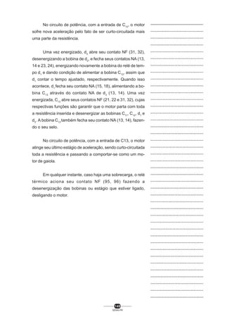 No circuito de potência, com a entrada de C12, o motor
sofre nova aceleração pelo fato de ser curto-circuitada mais
uma parte da resistência.
Uma vez energizado, d3 abre seu contato NF (31, 32),
desenergizando a bobina de d2, e fecha seus contatos NA (13,
14 e 23, 24), energizando novamente a bobina do relé de tempo d1 e dando condição de alimentar a bobina C13, assim que
d1 contar o tempo ajustado, respectivamente. Quando isso
acontece, d1 fecha seu contato NA (15, 18), alimentando a bobina C 13 através do contato NA de d3 (13, 14). Uma vez
energizada, C13 abre seus contatos NF (21, 22 e 31, 32), cujas
respectivas funções são garantir que o motor parta com toda
a resistência inserida e desenergizar as bobinas C11, C12, d1 e
d3. A bobina C13 também fecha seu contato NA (13, 14), fazendo o seu selo.
No circuito de potência, com a entrada de C13, o motor
atinge seu último estágio de aceleração, sendo curto-circuitada
toda a resistência e passando a comportar-se como um motor de gaiola.
Em qualquer instante, caso haja uma sobrecarga, o relé
térmico aciona seu contato NF (95, 96) fazendo a
desenergização das bobinas ou estágio que estiver ligado,
desligando o motor.

149
SENAI-PR

..................................................
........................................
........................................
........................................
.......................................
.......................................
.......................................
.......................................
.......................................
........................................
.......................................
......................................
.......................................
.......................................
........................................
........................................
.......................................
.......................................
......................................
.......................................
.......................................
........................................
........................................
.......................................
........................................
.......................................
......................................
........................................
......................................
.......................................
......................................
........................................
........................................
.......................................
.......................................
........................................
........................................
.........................................
.......................................
.......................................
........................................

 