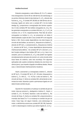 Análise funcional
Estando energizada a rede trifásica (R, S e T), estaremos energizando o borne 95 do relê térmico de sobrecarga, e
os pontos inferiores (lado b) das bobinas C1 e C2, através dos
fusíveis e21 e e22. O contato NF (95,96) do relê térmico de sobrecarga, ligado em série com o contato NF (1,2) do botão
desliga (bo), proporciona a energização dos bornes superiores (1) dos contatos NF dos botões conjugados (b1 e b2). Estes garantem energizados os contatos NA de b1, b2, C1 e C2 de
números 3-4, e 13-14, respectivamente. Pelo fato de serem
conjugados os botões b1 e b2, ao pressionar um deles é
desencadeada a ação de abrir o seu contato NF e em seguida
fechar o NA. Como existe dependência nos dois braços do
circuito de tais botões, ao acionar b1, bloqueia-se a bobina C2,
através do NF de b1, e pressionando b2, bloqueia-se a bobina
C1, através do NF de b2. A essa dependência denominamos
intertravamento elétrico. Os contatos NF (21 e 22) de C1 e C2
tem função análoga à dos botões (NF de b1 e b2). Isso é necessário, pois os contatores (C1 e C2) não podem ser ligados
simultaneamente sob pena de ocorrer um curto-circuito entre
duas fases do sistema, caso isso aconteça. Em algumas
aplicações são usados contatores dotados de uma trava mecânica (pino), que impede a ligação simultânea destes. Nesse
caso, é denominado intertravamento mecânico.
Assim, acionando b1 é energizada a bobina C1, através
do NF de C2. O contato NF de C1 (21, 22) abre, bloqueando a
bobina C2, e o NA (C1 - 13, 14) faz o selo da bobina C1. No
circuito de força, C1 fecha os contatos NA, alimentando os terminais do motor, fazendo-o partir e permanecer ligado em um
determinado sentido de giro.
Quando for necessária a mudança no sentido de giro do
motor, deve-se acionar bo, desligando a bobina C1. Assim, o
contato C1 (13, 14) fecha, fazendo o selo da bobina C2. No
circuito de força, C2 fecha os contatos NA, proporcionando a
inversão das fases S e T e a mudança no sentido de giro do
motor. Caso haja, em algum instante, uma sobrecarga no
motor, o relê térmico aciona seu contato NF (95, 96), fazendoo abrir e desenergizar a bobina que estiver ligada (C1 ou C2).
125
SENAI-PR

..................................................
........................................
........................................
........................................
.......................................
.......................................
.......................................
.......................................
.......................................
........................................
.......................................
......................................
.......................................
.......................................
........................................
........................................
.......................................
.......................................
......................................
.......................................
.......................................
........................................
........................................
.......................................
........................................
.......................................
......................................
........................................
......................................
.......................................
......................................
........................................
........................................
.......................................
.......................................
........................................
........................................
.........................................
.......................................
.......................................
........................................

 
