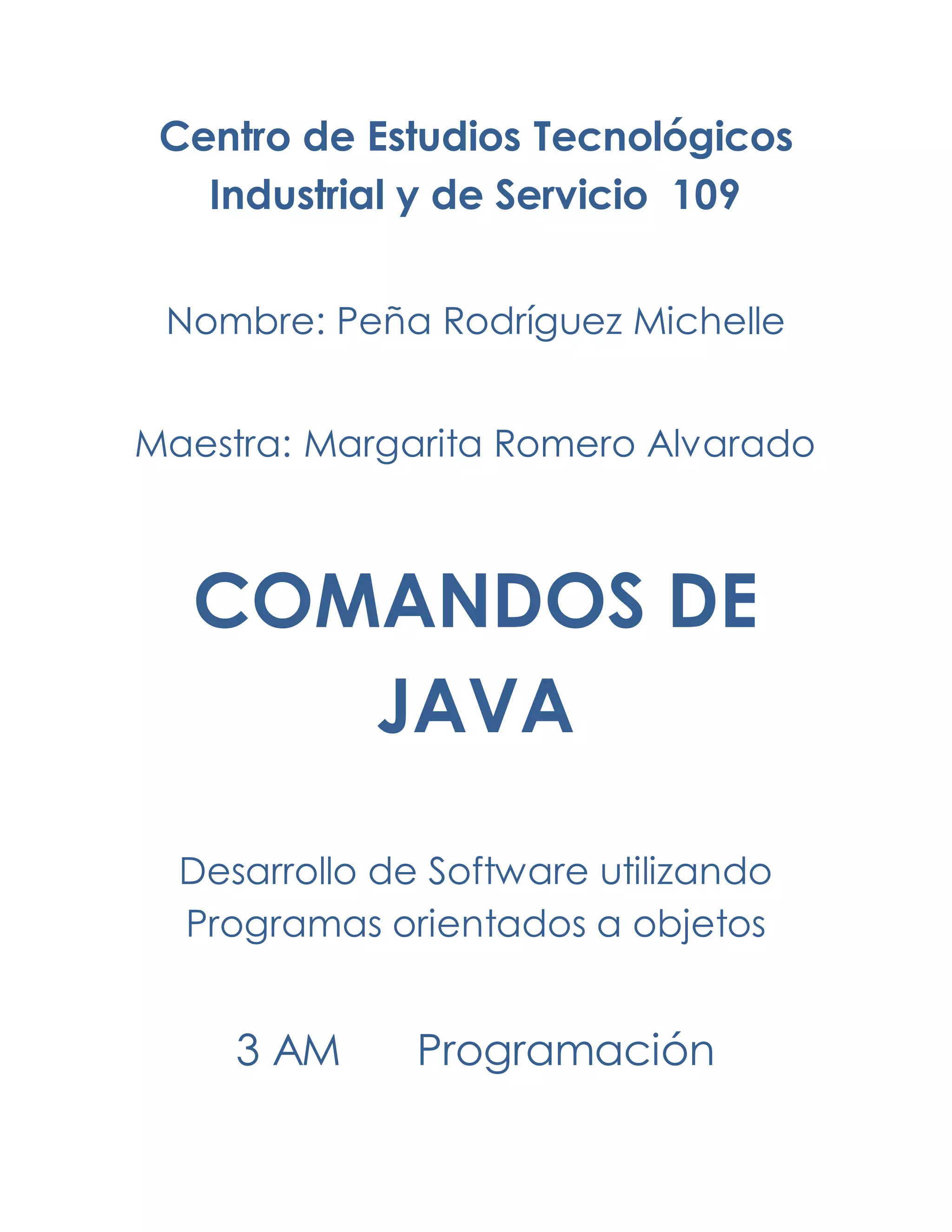 Centro de Estudios Tecnológicos
Industrial y de Servicio 109
Nombre: Peña Rodríguez Michelle
Maestra: Margarita Romero Alvarado
COMANDOS DE
JAVA
Desarrollo de Software utilizando
Programas orientados a objetos
3 AM Programación
 